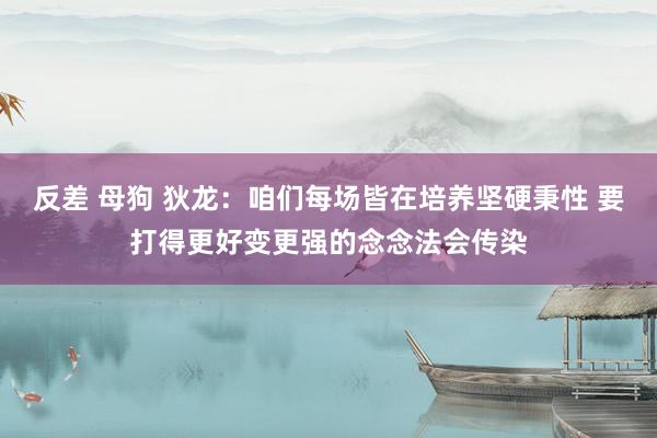 反差 母狗 狄龙：咱们每场皆在培养坚硬秉性 要打得更好变更强的念念法会传染