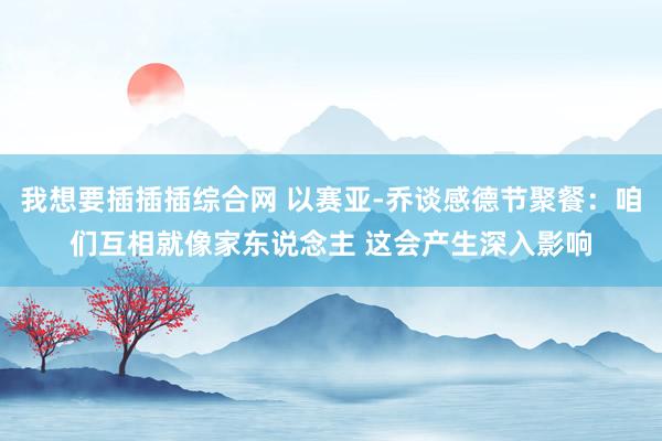我想要插插插综合网 以赛亚-乔谈感德节聚餐：咱们互相就像家东说念主 这会产生深入影响
