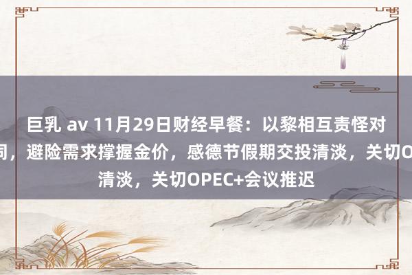 巨乳 av 11月29日财经早餐：以黎相互责怪对方违反和谈合同，避险需求撑握金价，感德节假期交投清淡，关切OPEC+会议推迟