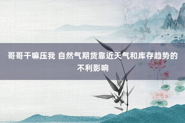 哥哥干嘛压我 自然气期货靠近天气和库存趋势的不利影响