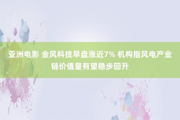 亚洲电影 金风科技早盘涨近7% 机构指风电产业链价值量有望稳步回升