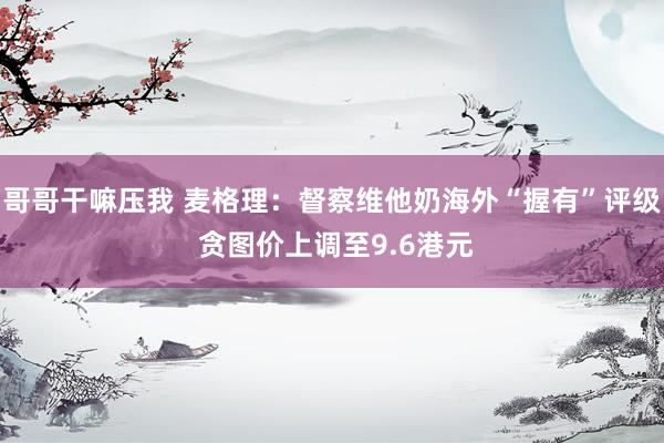哥哥干嘛压我 麦格理：督察维他奶海外“握有”评级 贪图价上调至9.6港元