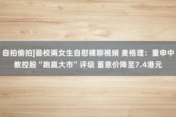 自拍偷拍]藝校兩女生自慰裸聊視頻 麦格理：重申中教控股“跑赢大市”评级 蓄意价降至7.4港元