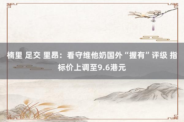楠里 足交 里昂：看守维他奶国外“握有”评级 指标价上调至9.6港元