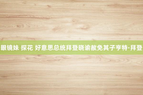 眼镜妹 探花 好意思总统拜登晓谕赦免其子亨特·拜登