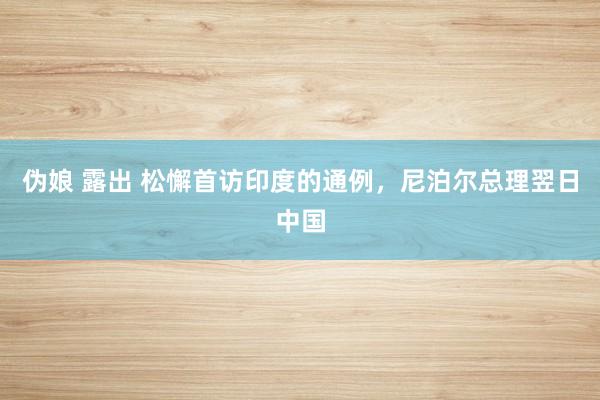 伪娘 露出 松懈首访印度的通例，尼泊尔总理翌日中国