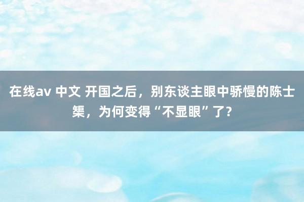在线av 中文 开国之后，别东谈主眼中骄慢的陈士榘，为何变得“不显眼”了？
