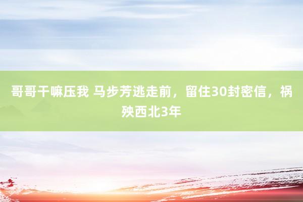 哥哥干嘛压我 马步芳逃走前，留住30封密信，祸殃西北3年