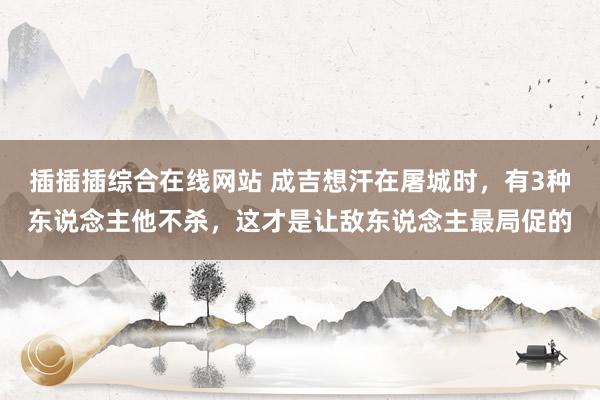 插插插综合在线网站 成吉想汗在屠城时，有3种东说念主他不杀，这才是让敌东说念主最局促的