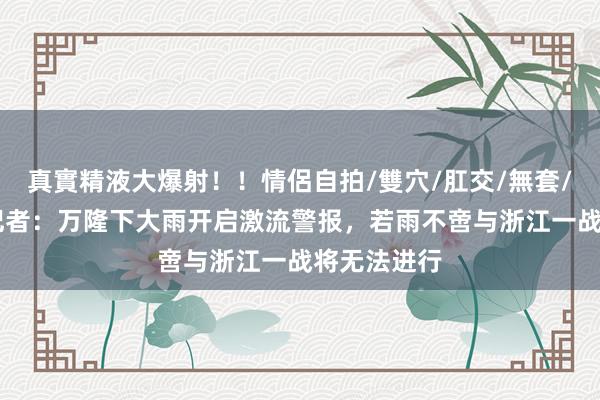真實精液大爆射！！情侶自拍/雙穴/肛交/無套/大量噴精 记者：万隆下大雨开启激流警报，若雨不啻与浙江一战将无法进行