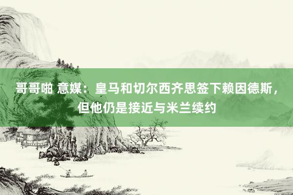 哥哥啪 意媒：皇马和切尔西齐思签下赖因德斯，但他仍是接近与米兰续约