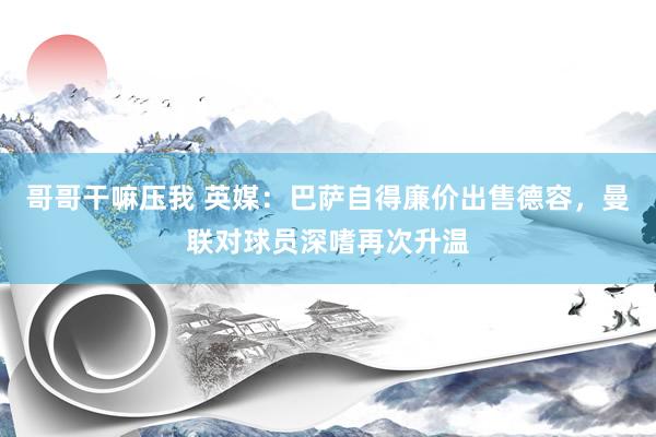 哥哥干嘛压我 英媒：巴萨自得廉价出售德容，曼联对球员深嗜再次升温