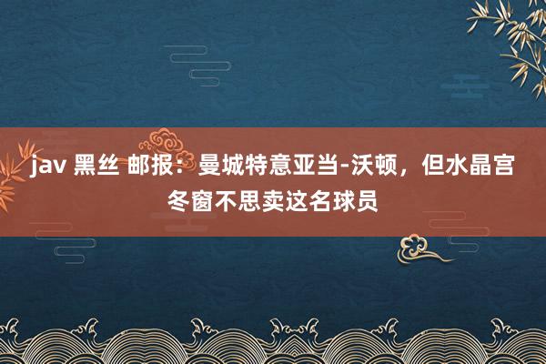 jav 黑丝 邮报：曼城特意亚当-沃顿，但水晶宫冬窗不思卖这名球员