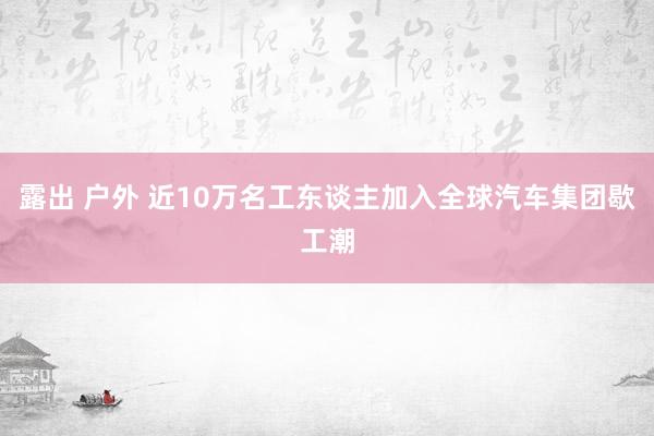 露出 户外 近10万名工东谈主加入全球汽车集团歇工潮