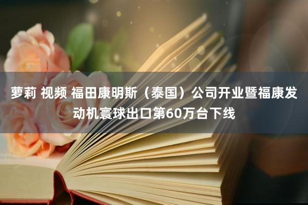 萝莉 视频 福田康明斯（泰国）公司开业暨福康发动机寰球出口第60万台下线