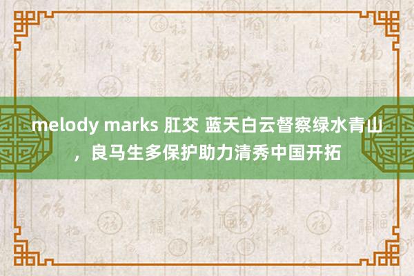 melody marks 肛交 蓝天白云督察绿水青山，良马生多保护助力清秀中国开拓