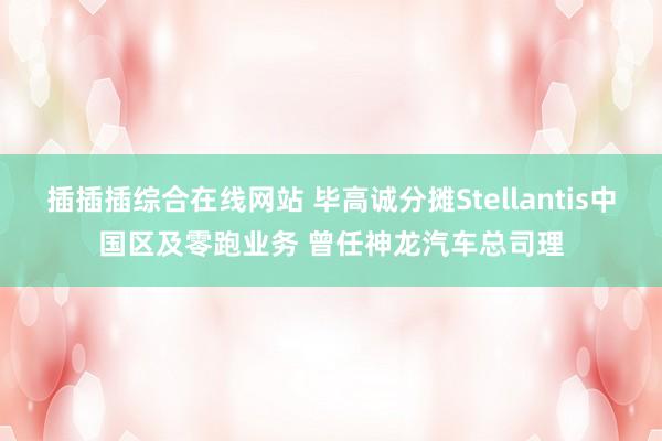 插插插综合在线网站 毕高诚分摊Stellantis中国区及零跑业务 曾任神龙汽车总司理