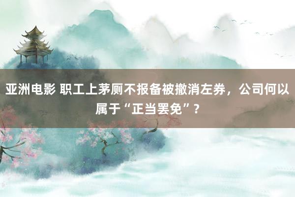 亚洲电影 职工上茅厕不报备被撤消左券，公司何以属于“正当罢免”？