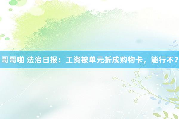哥哥啪 法治日报：工资被单元折成购物卡，能行不？