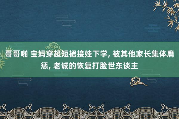 哥哥啪 宝妈穿超短裙接娃下学, 被其他家长集体膺惩, 老诚的恢复打脸世东谈主