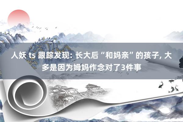 人妖 ts 跟踪发现: 长大后“和妈亲”的孩子, 大多是因为姆妈作念对了3件事