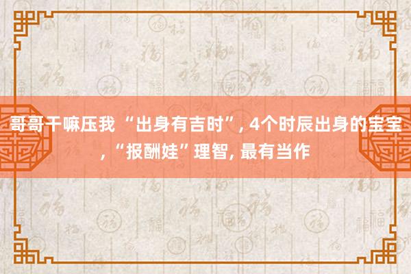 哥哥干嘛压我 “出身有吉时”, 4个时辰出身的宝宝, “报酬娃”理智, 最有当作