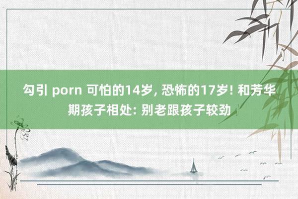 勾引 porn 可怕的14岁, 恐怖的17岁! 和芳华期孩子相处: 别老跟孩子较劲