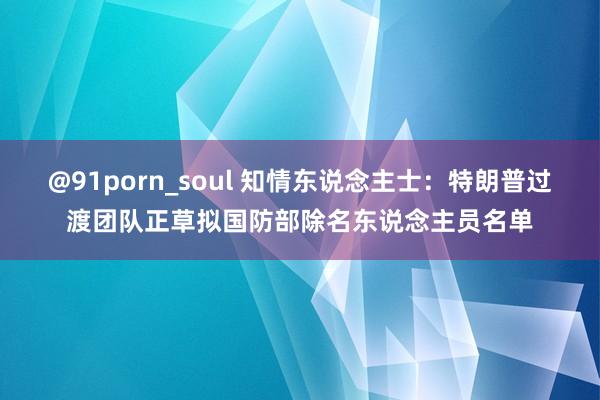 @91porn_soul 知情东说念主士：特朗普过渡团队正草拟国防部除名东说念主员名单
