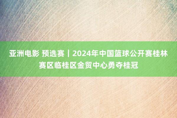 亚洲电影 预选赛｜2024年中国篮球公开赛桂林赛区临桂区金贸中心勇夺桂冠