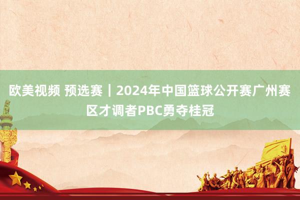 欧美视频 预选赛｜2024年中国篮球公开赛广州赛区才调者PBC勇夺桂冠
