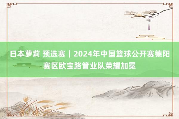 日本萝莉 预选赛｜2024年中国篮球公开赛德阳赛区欧宝路管业队荣耀加冕