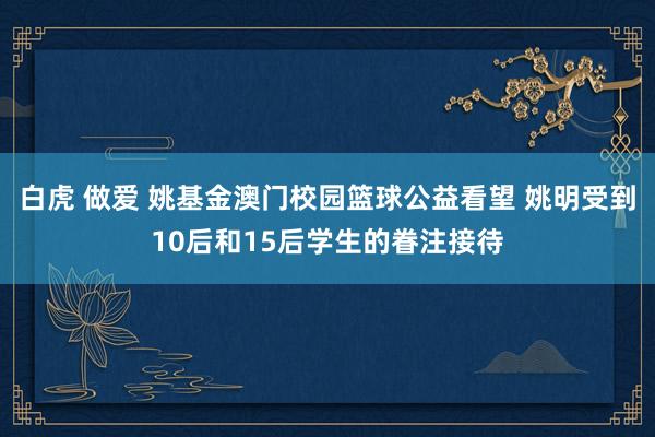 白虎 做爱 姚基金澳门校园篮球公益看望 姚明受到10后和15后学生的眷注接待