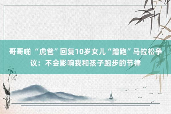 哥哥啪 “虎爸”回复10岁女儿“蹭跑”马拉松争议：不会影响我和孩子跑步的节律