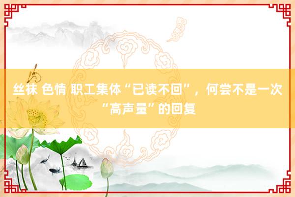 丝袜 色情 职工集体“已读不回”，何尝不是一次“高声量”的回复