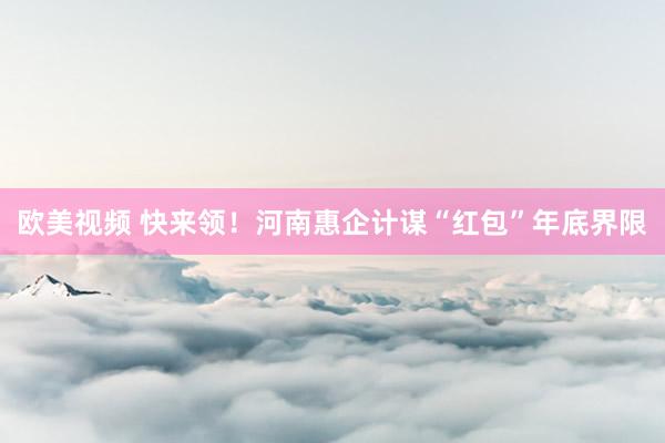 欧美视频 快来领！河南惠企计谋“红包”年底界限