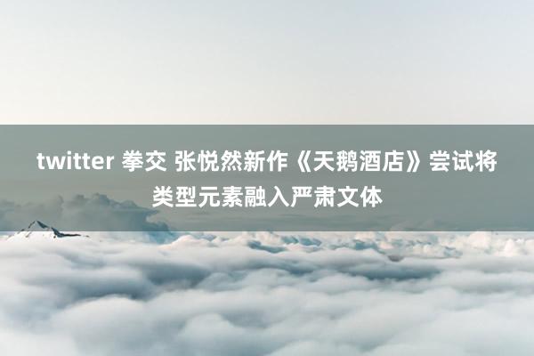 twitter 拳交 张悦然新作《天鹅酒店》尝试将类型元素融入严肃文体