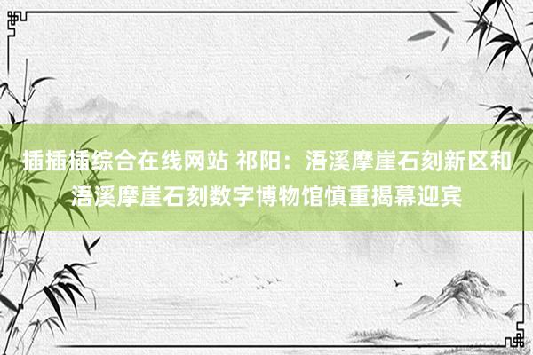 插插插综合在线网站 祁阳：浯溪摩崖石刻新区和浯溪摩崖石刻数字博物馆慎重揭幕迎宾