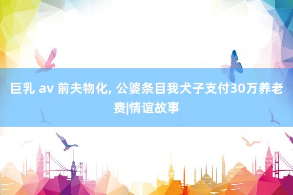 巨乳 av 前夫物化, 公婆条目我犬子支付30万养老费|情谊故事