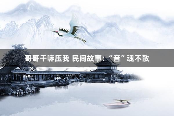 哥哥干嘛压我 民间故事: “音”魂不散