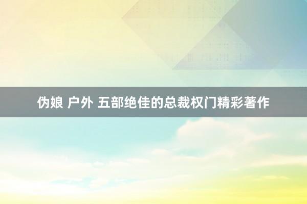 伪娘 户外 五部绝佳的总裁权门精彩著作