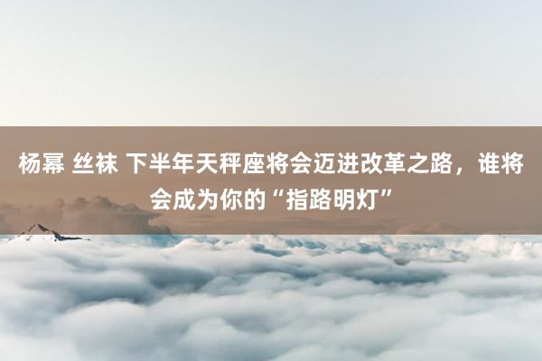 杨幂 丝袜 下半年天秤座将会迈进改革之路，谁将会成为你的“指路明灯”