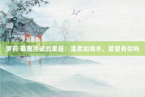 萝莉 最难冲破的星座：温柔如绵羊，望望有你吗