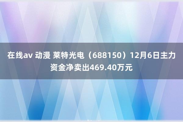 在线av 动漫 莱特光电（688150）12月6日主力资金净卖出469.40万元