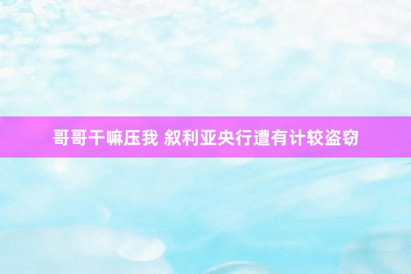 哥哥干嘛压我 叙利亚央行遭有计较盗窃