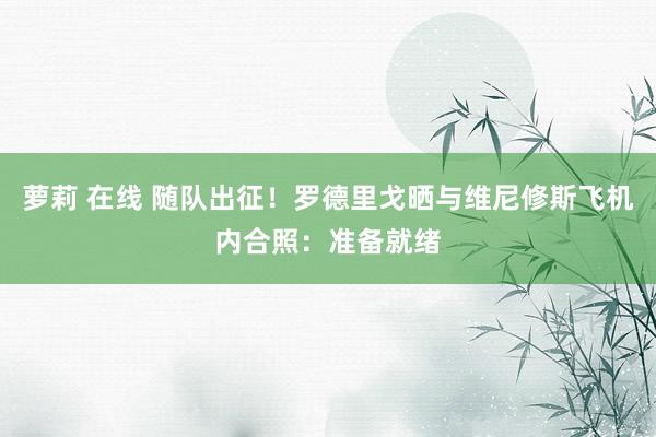 萝莉 在线 随队出征！罗德里戈晒与维尼修斯飞机内合照：准备就绪