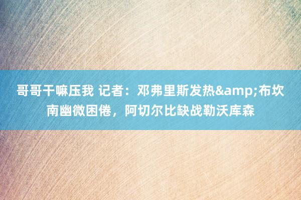 哥哥干嘛压我 记者：邓弗里斯发热&布坎南幽微困倦，阿切尔比缺战勒沃库森