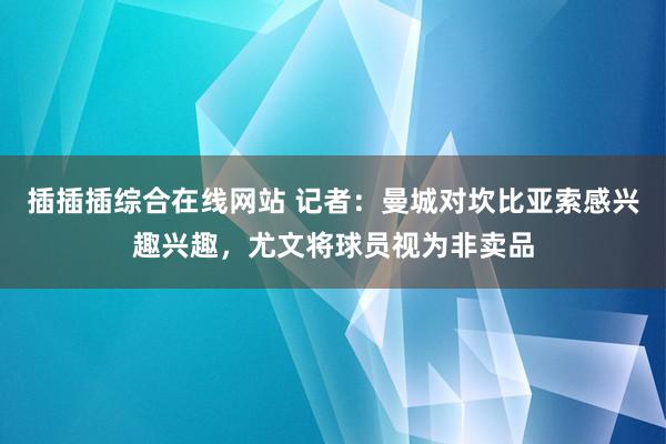 插插插综合在线网站 记者：曼城对坎比亚索感兴趣兴趣，尤文将球员视为非卖品
