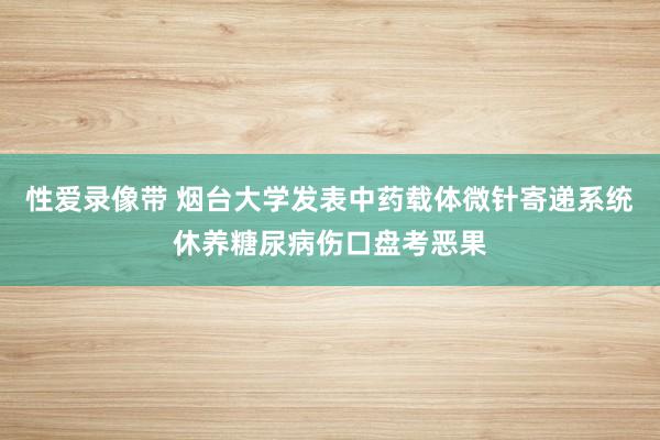 性爱录像带 烟台大学发表中药载体微针寄递系统休养糖尿病伤口盘考恶果