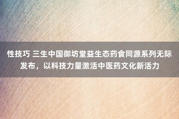性技巧 三生中国御坊堂益生态药食同源系列无际发布，以科技力量激活中医药文化新活力