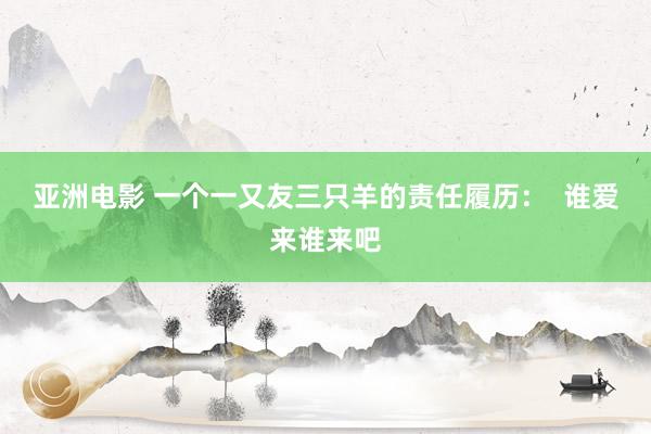亚洲电影 一个一又友三只羊的责任履历：  谁爱来谁来吧